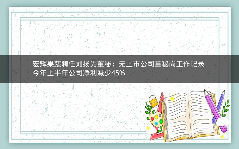 宏辉果蔬聘任刘扬为董秘：无上市公司董秘岗工作记录 今年上半年公司净利减少45%