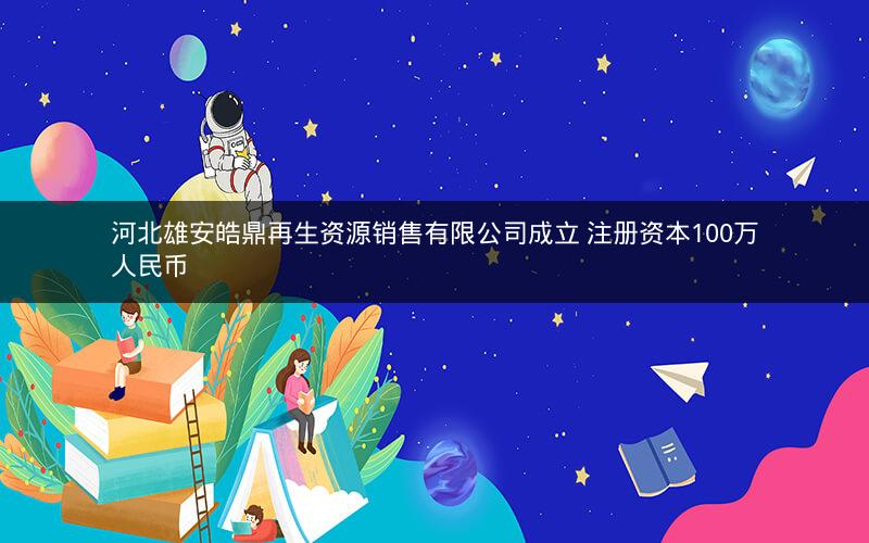 河北雄安皓鼎再生资源销售有限公司成立 注册资本100万人民币