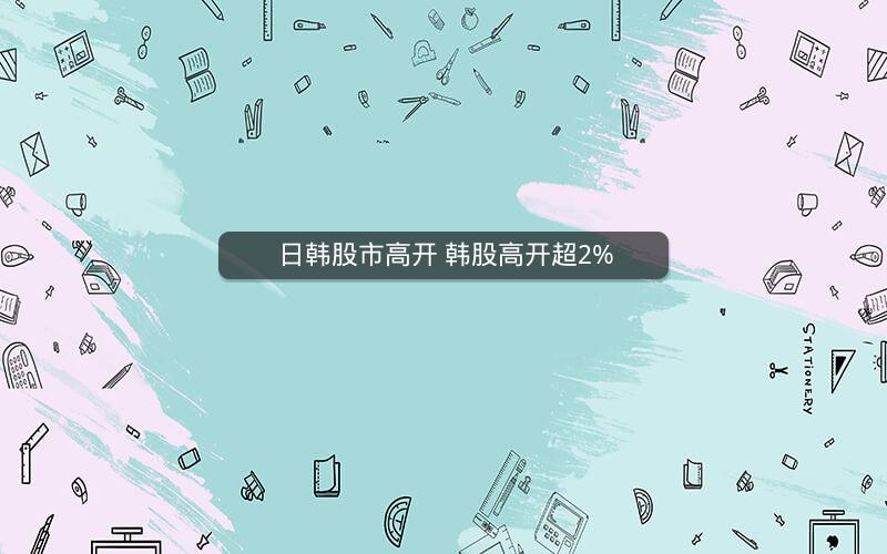 日韩股市高开 韩股高开超2%
