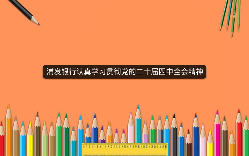 浦发银行认真学习贯彻党的二十届四中全会精神 浦发银行认真学习贯彻党的二十届四中全会精神