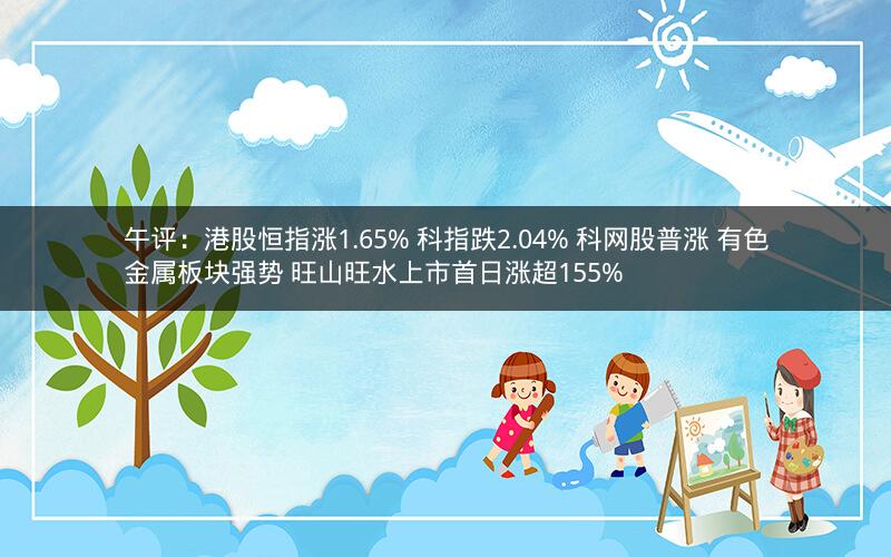 午评：港股恒指涨1.65% 科指跌2.04% 科网股普涨 有色金属板块强势 旺山旺水上市首日涨超155%