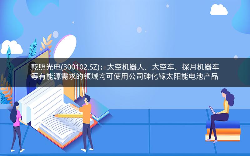 乾照光电(300102.SZ)：太空机器人、太空车、探月机器车等有能源需求的领域均可使用公司砷化镓太阳能电池产品