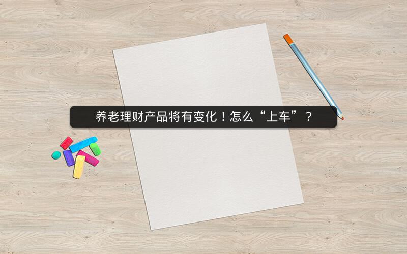 养老理财产品将有变化!怎么“上车”? 养老理财产品将有变化!怎么“上车”?