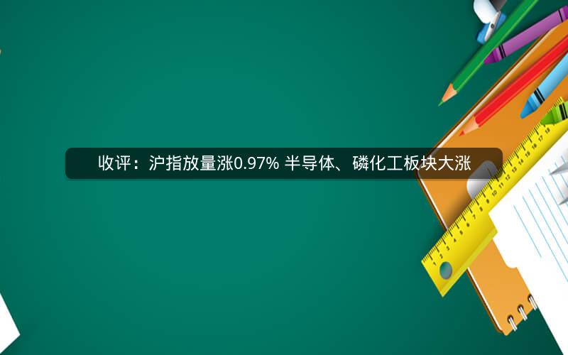 收评：沪指放量涨0.97% 半导体、磷化工板块大涨