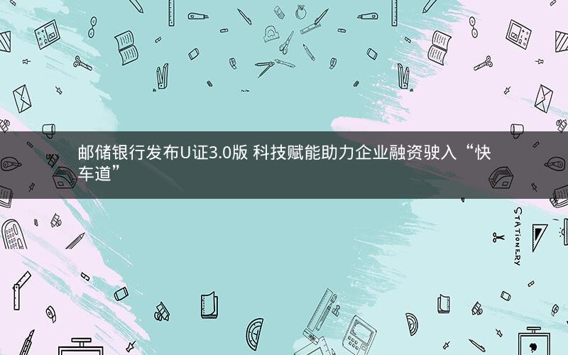 邮储银行发布U证3.0版 科技赋能助力企业融资驶入“快车道”