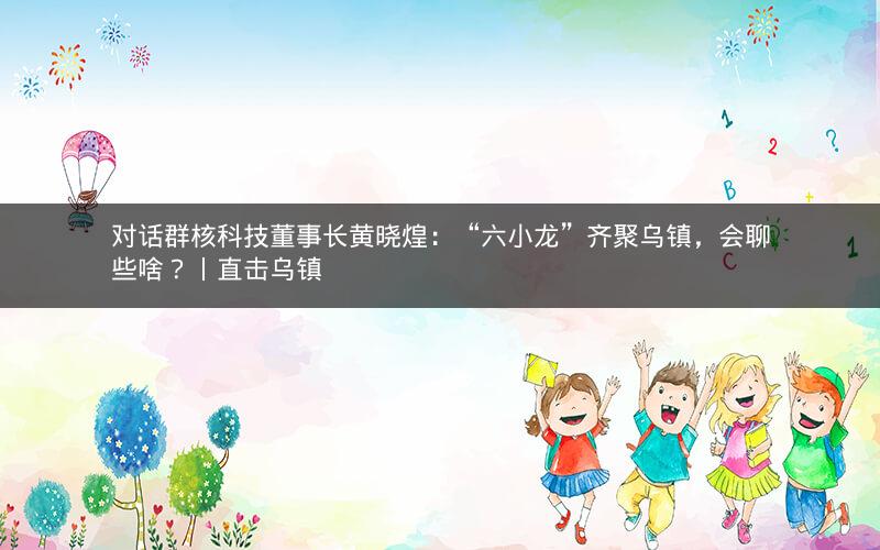 对话群核科技董事长黄晓煌：“六小龙”齐聚乌镇，会聊些啥？丨直击乌镇