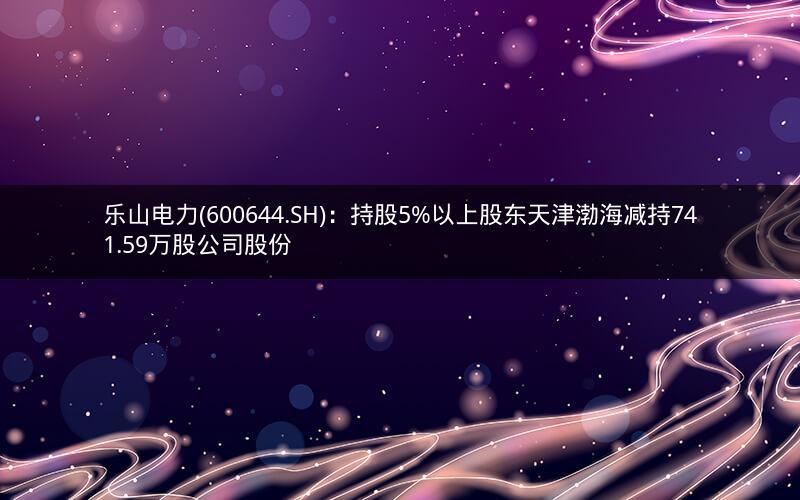 乐山电力(600644.SH)：持股5%以上股东天津渤海减持741.59万股公司股份