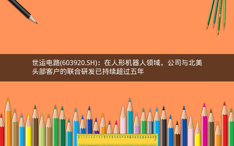世运电路(603920.SH)：在人形机器人领域，公司与北美头部客户的联合研发已持续超过五年
