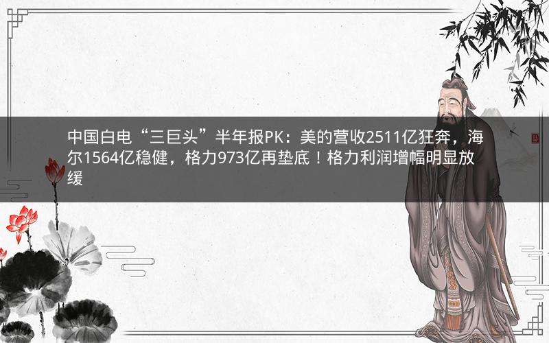 中国白电“三巨头”半年报PK：美的营收2511亿狂奔，海尔1564亿稳健，格力973亿再垫底！格力利润增幅明显放缓