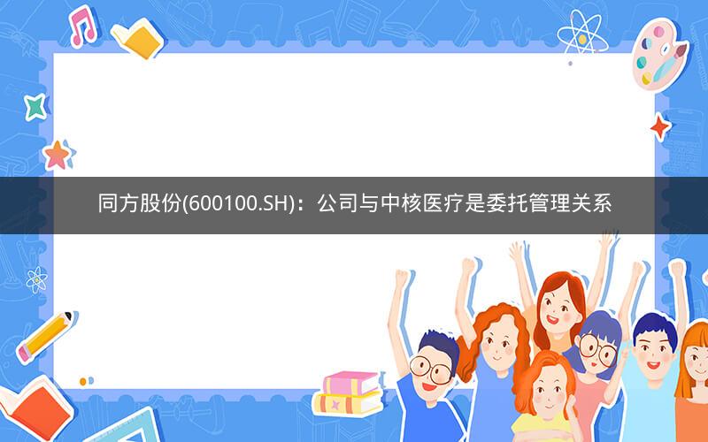 同方股份(600100.SH):公司与中核医疗是委托管理关系 同方股份(600100.SH):公司与中核医疗是委托管理关系