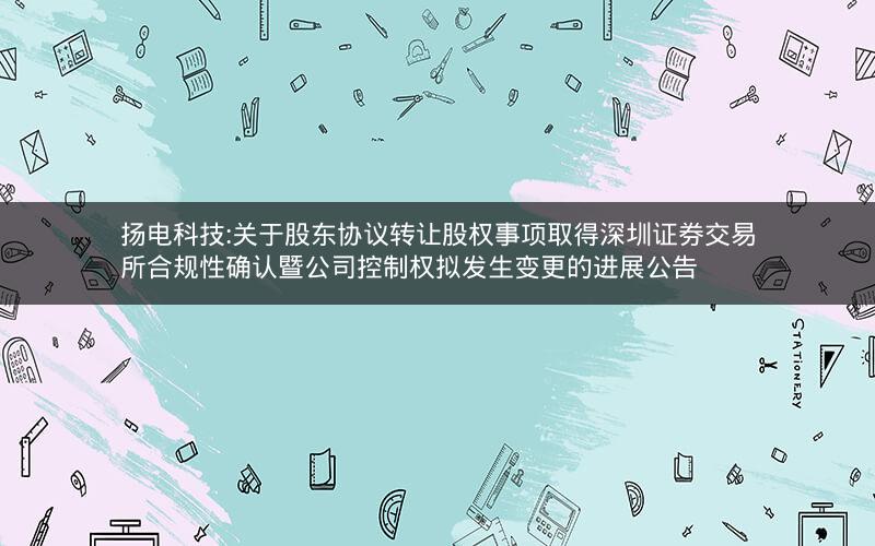 扬电科技:关于股东协议转让股权事项取得深圳证券交易所合规性确认暨公司控制权拟发生变更的进展公告