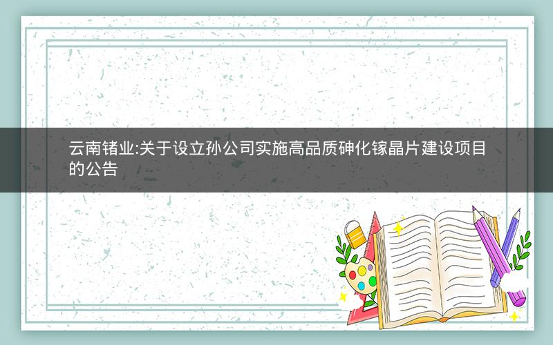 云南锗业:关于设立孙公司实施高品质砷化镓晶片建设项目的公告