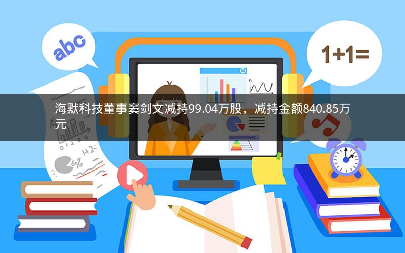 海默科技董事窦剑文减持99.04万股，减持金额840.85万元