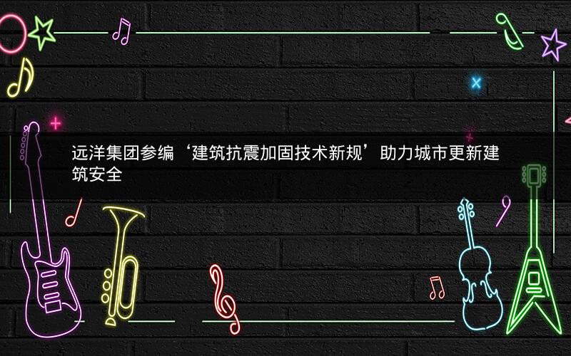 远洋集团参编‘建筑抗震加固技术新规’助力城市更新建筑安全 远洋集团参编‘建筑抗震加固技术新规’助力城市更新建筑安全