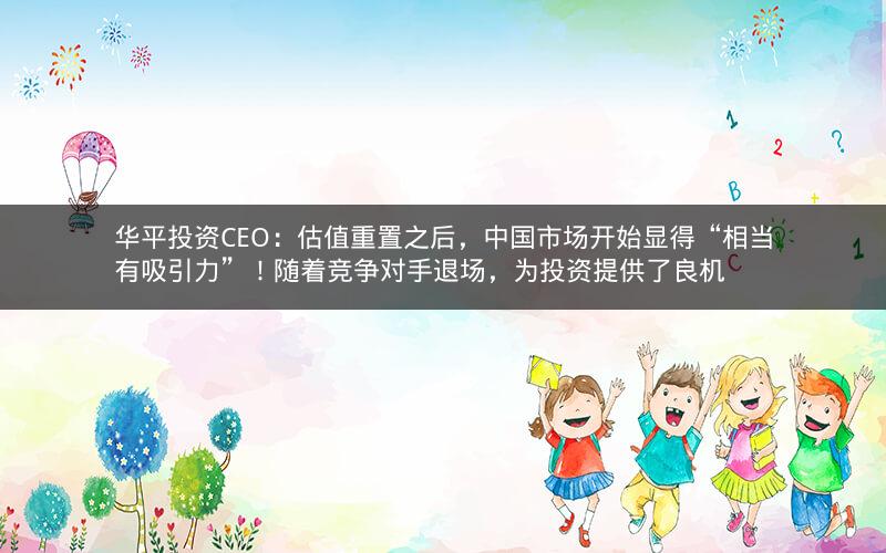 华平投资CEO：估值重置之后，中国市场开始显得“相当有吸引力”！随着竞争对手退场，为投资提供了良机