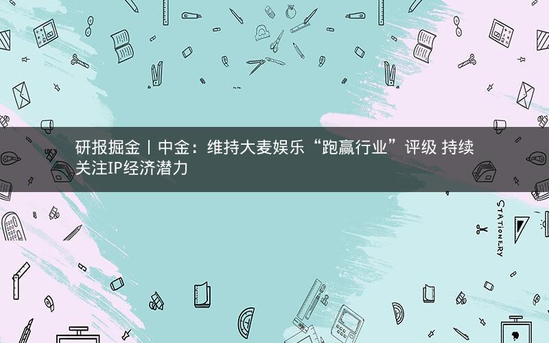 研报掘金丨中金：维持大麦娱乐“跑赢行业”评级 持续关注IP经济潜力