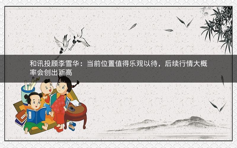 和讯投顾李雪华：当前位置值得乐观以待，后续行情大概率会创出新高
