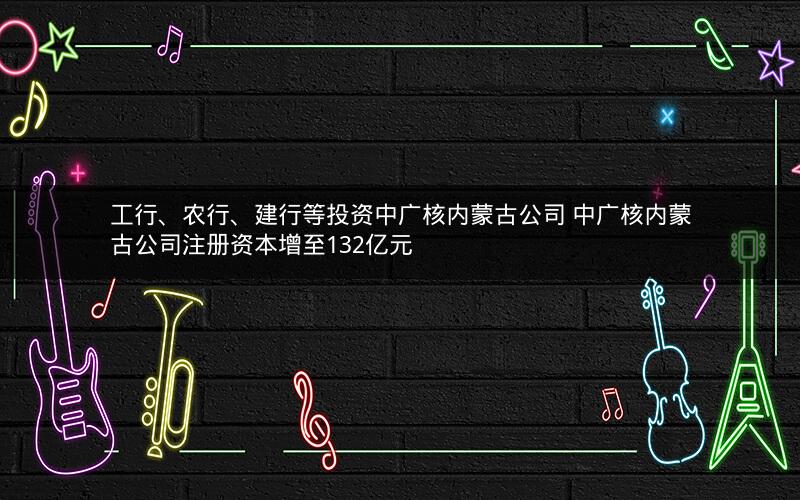 工行、农行、建行等投资中广核内蒙古公司 中广核内蒙古公司注册资本增至132亿元