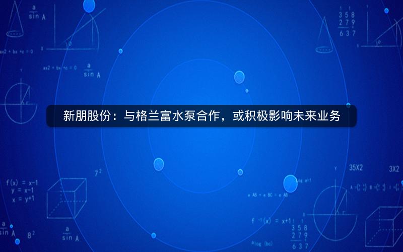 新朋股份：与格兰富水泵合作，或积极影响未来业务