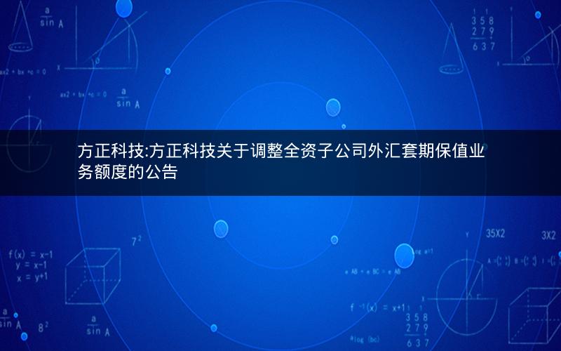 方正科技:方正科技关于调整全资子公司外汇套期保值业务额度的公告
