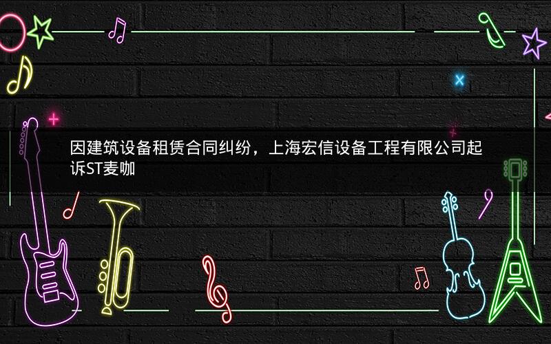 因建筑设备租赁合同纠纷，上海宏信设备工程有限公司起诉ST麦咖