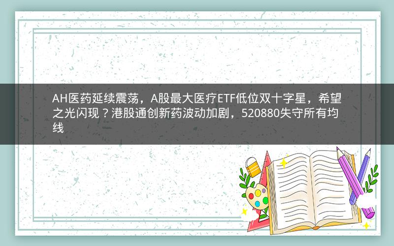 AH医药延续震荡,A股最大医疗ETF低位双十字星,希望之光闪现?港股通创新药波动加剧,520880失守所有均线 AH医药延续震荡,A股最大医疗ETF低位双十字星,希望之光闪现?港股通创新药波动加剧,520880失守所有均线