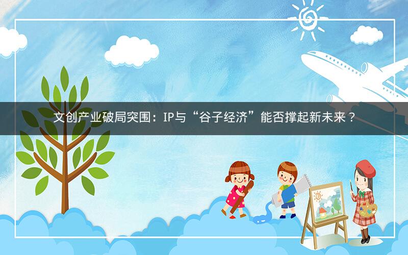文创产业破局突围：IP与“谷子经济”能否撑起新未来？
