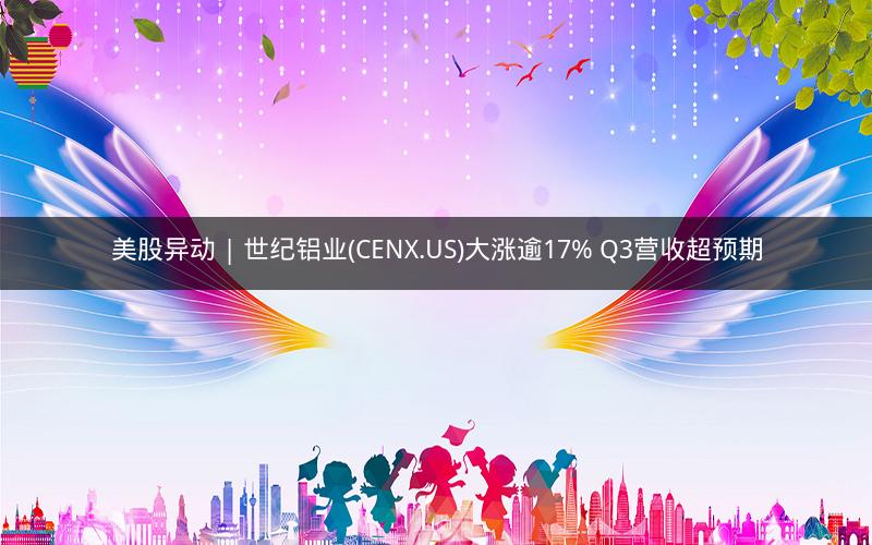 美股异动 | 世纪铝业(CENX.US)大涨逾17% Q3营收超预期