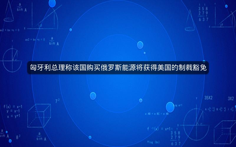 匈牙利总理称该国购买俄罗斯能源将获得美国的制裁豁免