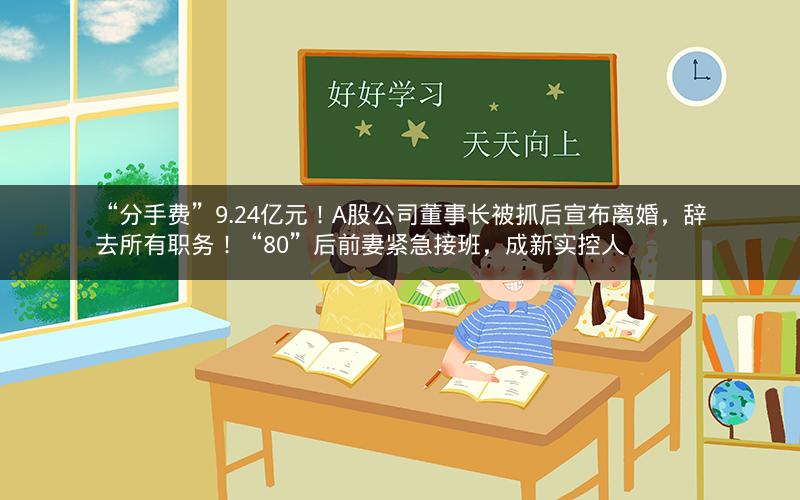 “分手费”9.24亿元！A股公司董事长被抓后宣布离婚，辞去所有职务！“80”后前妻紧急接班，成新实控人