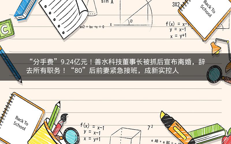 “分手费”9.24亿元!善水科技董事长被抓后宣布离婚,辞去所有职务!“80”后前妻紧急接班,成新实控人 “分手费”9.24亿元!善水科技董事长被抓后宣布离婚,辞去所有职务!“80”后前妻紧急接班,成新实控人