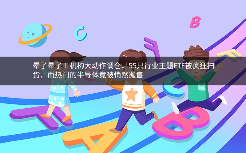 晕了晕了！机构大动作调仓，55只行业主题ETF被疯狂扫货，而热门的半导体竟被悄然抛售