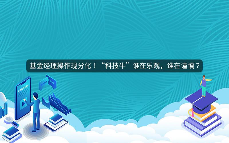 基金经理操作现分化！“科技牛”谁在乐观，谁在谨慎？