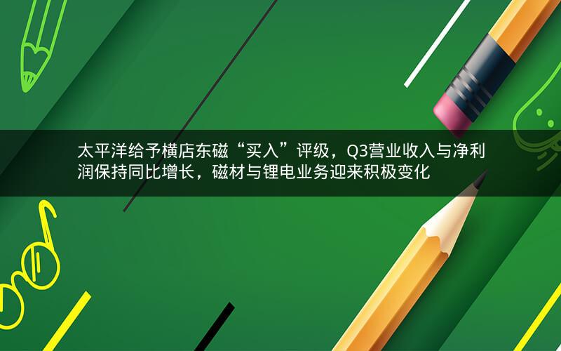 太平洋给予横店东磁“买入”评级，Q3营业收入与净利润保持同比增长，磁材与锂电业务迎来积极变化