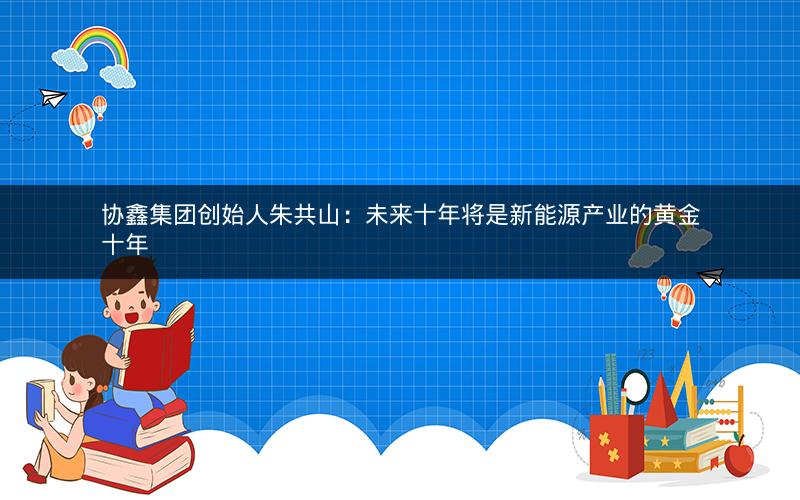 协鑫集团创始人朱共山:未来十年将是新能源产业的黄金十年 协鑫集团创始人朱共山:未来十年将是新能源产业的黄金十年