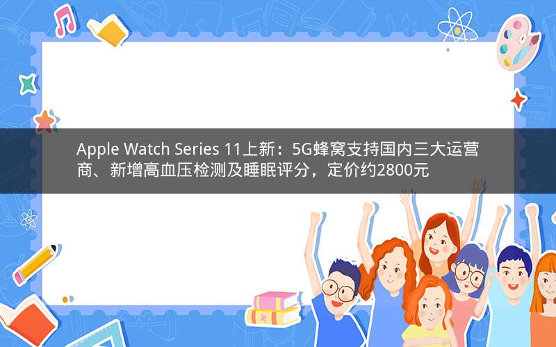 Apple Watch Series 11上新:5G蜂窝支持国内三大运营商、新增高血压检测及睡眠评分,定价约2800元