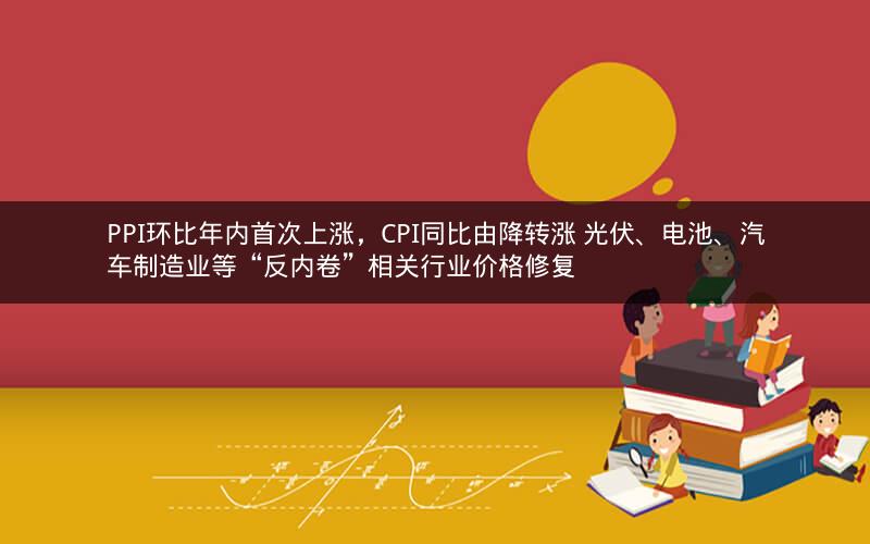 PPI环比年内首次上涨，CPI同比由降转涨 光伏、电池、汽车制造业等“反内卷”相关行业价格修复