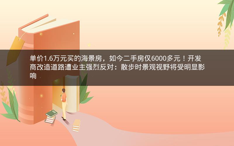 单价1.6万元买的海景房，如今二手房仅6000多元！开发商改造道路遭业主强烈反对：散步时景观视野将受明显影响