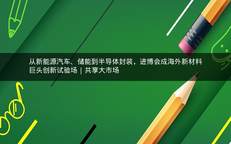 从新能源汽车、储能到半导体封装，进博会成海外新材料巨头创新试验场 | 共享大市场
