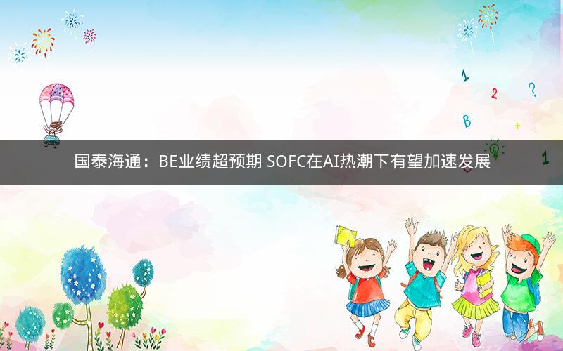 国泰海通：BE业绩超预期 SOFC在AI热潮下有望加速发展