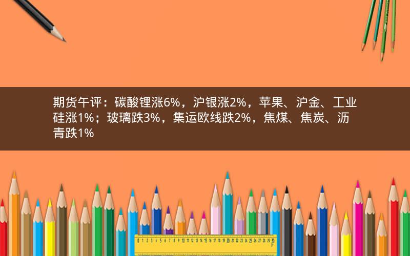 期货午评：碳酸锂涨6%，沪银涨2%，苹果、沪金、工业硅涨1%；玻璃跌3%，集运欧线跌2%，焦煤、焦炭、沥青跌1%
