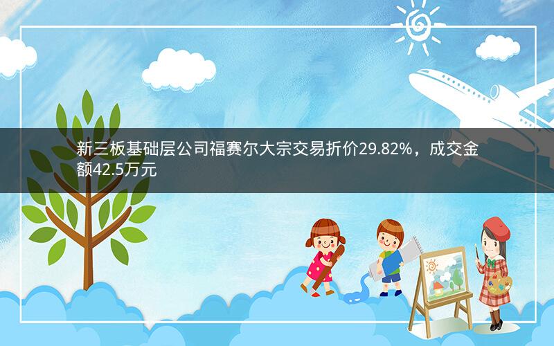 新三板基础层公司福赛尔大宗交易折价29.82%，成交金额42.5万元