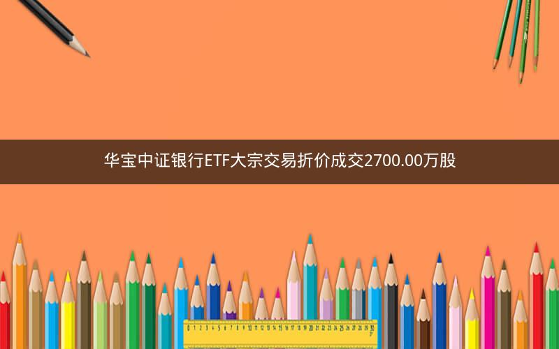 华宝中证银行ETF大宗交易折价成交2700.00万股