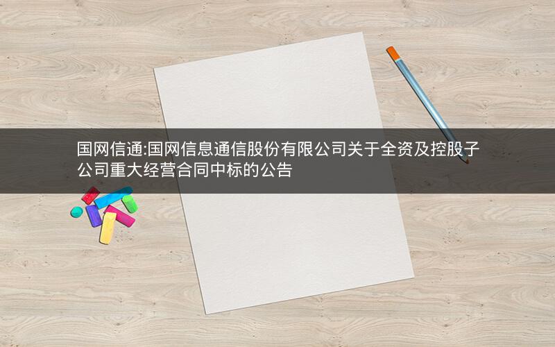国网信通:国网信息通信股份有限公司关于全资及控股子公司重大经营合同中标的公告