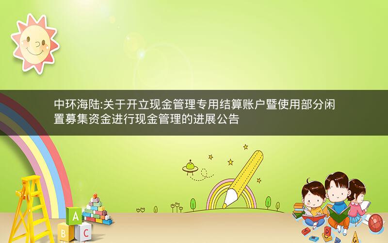 中环海陆:关于开立现金管理专用结算账户暨使用部分闲置募集资金进行现金管理的进展公告