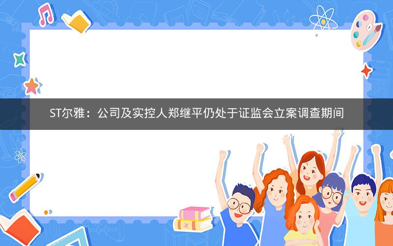 ST尔雅：公司及实控人郑继平仍处于证监会立案调查期间