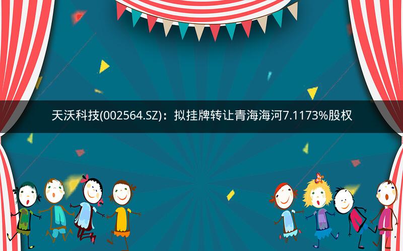 天沃科技(002564.SZ)：拟挂牌转让青海海河7.1173%股权