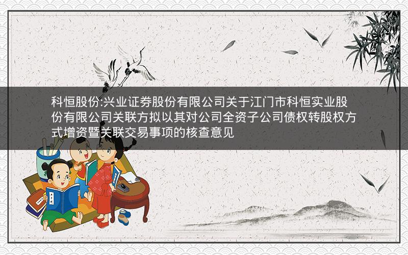 科恒股份:兴业证券股份有限公司关于江门市科恒实业股份有限公司关联方拟以其对公司全资子公司债权转股权方式增资暨关联交易事项的核查意见