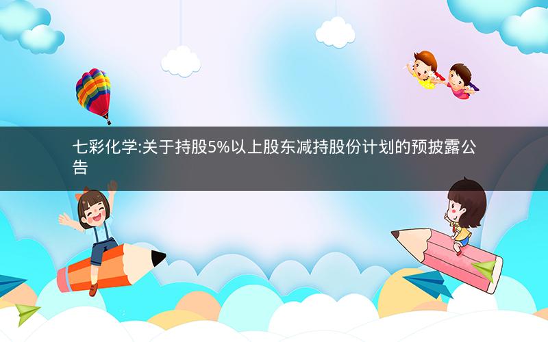 七彩化学:关于持股5%以上股东减持股份计划的预披露公告