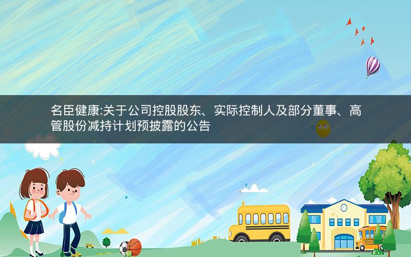 名臣健康:关于公司控股股东、实际控制人及部分董事、高管股份减持计划预披露的公告